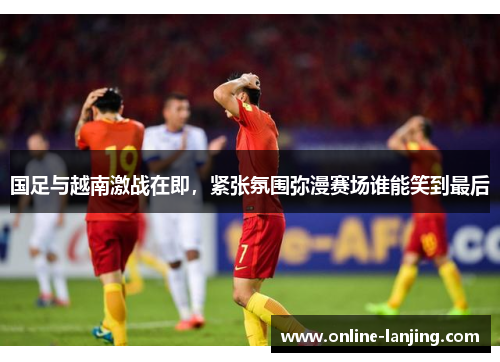 国足与越南激战在即，紧张氛围弥漫赛场谁能笑到最后